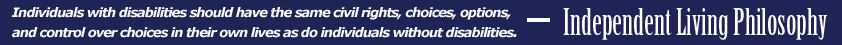 Independent Living Philosphy - Individuals with disabilities should have the same civil rights, choices, options, and control over choices in their own lives as do individuals without disabilities.